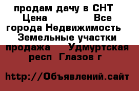 продам дачу в СНТ › Цена ­ 500 000 - Все города Недвижимость » Земельные участки продажа   . Удмуртская респ.,Глазов г.